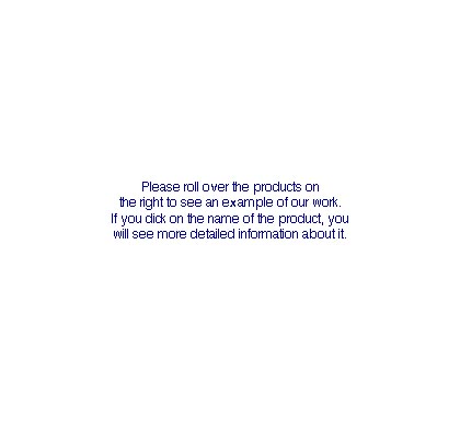 Please roll over the products on the right to see an example of our work. If you click on the name of the product, you will see more detailed information about it.